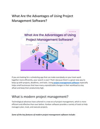 What Are the Advantages of Using Project
Management Software?
If you are looking for a scheduling app that can make everybody on your team work
together more efficiently, your search is over! That’s because there’s a great new way to
keep up with projects, deadlines, and tasks. Using project management software especially
helps small businesses that have many unpredictable changes in their workload to stay
afloat and keep their productivity high.
What is modern project management?
Technological advances have ushered in a new era of project management, which is more
efficient and effective than ever before. Kanban software provides a variety of tools to help
managers plan, track, and execute projects.
Some of the key features of modern project management software include:
 