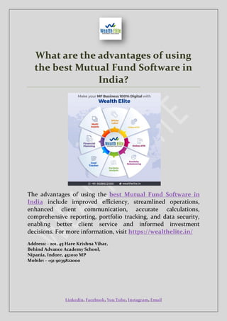 Linkedin, Facebook, You Tube, Instagram, Email
What are the advantages of using
the best Mutual Fund Software in
India?
The advantages of using the best Mutual Fund Software in
India include improved efficiency, streamlined operations,
enhanced client communication, accurate calculations,
comprehensive reporting, portfolio tracking, and data security,
enabling better client service and informed investment
decisions. For more information, visit https://wealthelite.in/
Address: - 201, 45 Hare Krishna Vihar,
Behind Advance Academy School,
Nipania, Indore, 452010 MP
Mobile: - +91 9039822000
 