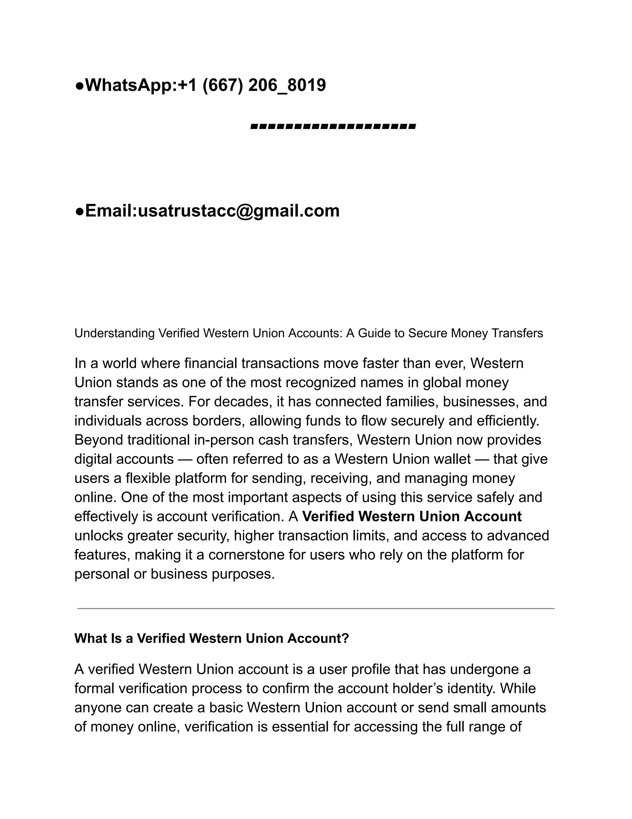 ●WhatsApp:+1 (667) 206_8019
▰▰▰▰▰▰▰▰▰▰▰▰▰▰▰▰▰▰▰
●Email:usatrustacc@gmail.com
Understanding Verified Western Union Accounts: A Guide to Secure Money Transfers
In a world where financial transactions move faster than ever, Western
Union stands as one of the most recognized names in global money
transfer services. For decades, it has connected families, businesses, and
individuals across borders, allowing funds to flow securely and efficiently.
Beyond traditional in-person cash transfers, Western Union now provides
digital accounts — often referred to as a Western Union wallet — that give
users a flexible platform for sending, receiving, and managing money
online. One of the most important aspects of using this service safely and
effectively is account verification. A Verified Western Union Account
unlocks greater security, higher transaction limits, and access to advanced
features, making it a cornerstone for users who rely on the platform for
personal or business purposes.
What Is a Verified Western Union Account?
A verified Western Union account is a user profile that has undergone a
formal verification process to confirm the account holder’s identity. While
anyone can create a basic Western Union account or send small amounts
of money online, verification is essential for accessing the full range of
 