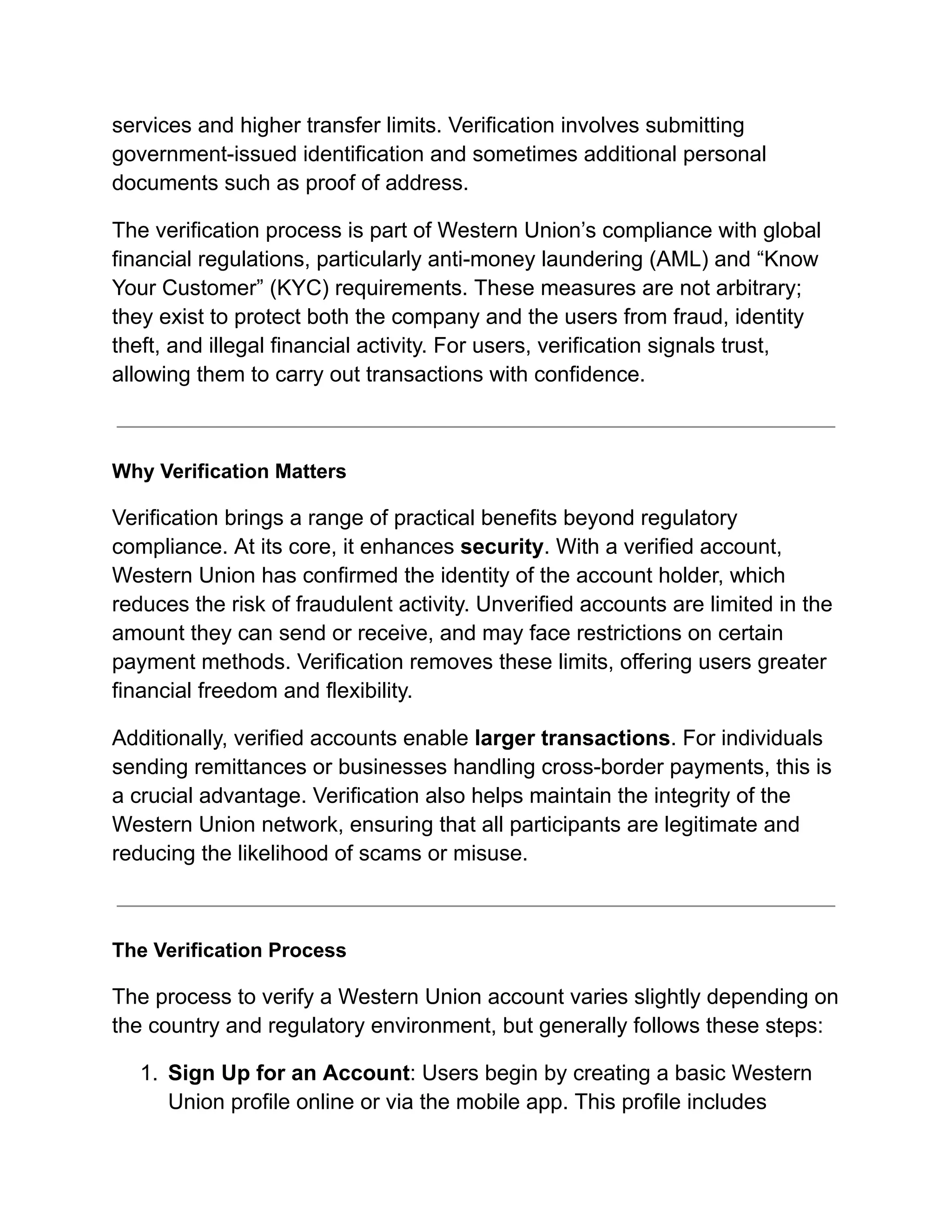 services and higher transfer limits. Verification involves submitting
government-issued identification and sometimes additional personal
documents such as proof of address.
The verification process is part of Western Union’s compliance with global
financial regulations, particularly anti-money laundering (AML) and “Know
Your Customer” (KYC) requirements. These measures are not arbitrary;
they exist to protect both the company and the users from fraud, identity
theft, and illegal financial activity. For users, verification signals trust,
allowing them to carry out transactions with confidence.
Why Verification Matters
Verification brings a range of practical benefits beyond regulatory
compliance. At its core, it enhances security. With a verified account,
Western Union has confirmed the identity of the account holder, which
reduces the risk of fraudulent activity. Unverified accounts are limited in the
amount they can send or receive, and may face restrictions on certain
payment methods. Verification removes these limits, offering users greater
financial freedom and flexibility.
Additionally, verified accounts enable larger transactions. For individuals
sending remittances or businesses handling cross-border payments, this is
a crucial advantage. Verification also helps maintain the integrity of the
Western Union network, ensuring that all participants are legitimate and
reducing the likelihood of scams or misuse.
The Verification Process
The process to verify a Western Union account varies slightly depending on
the country and regulatory environment, but generally follows these steps:
1.​ Sign Up for an Account: Users begin by creating a basic Western
Union profile online or via the mobile app. This profile includes
 