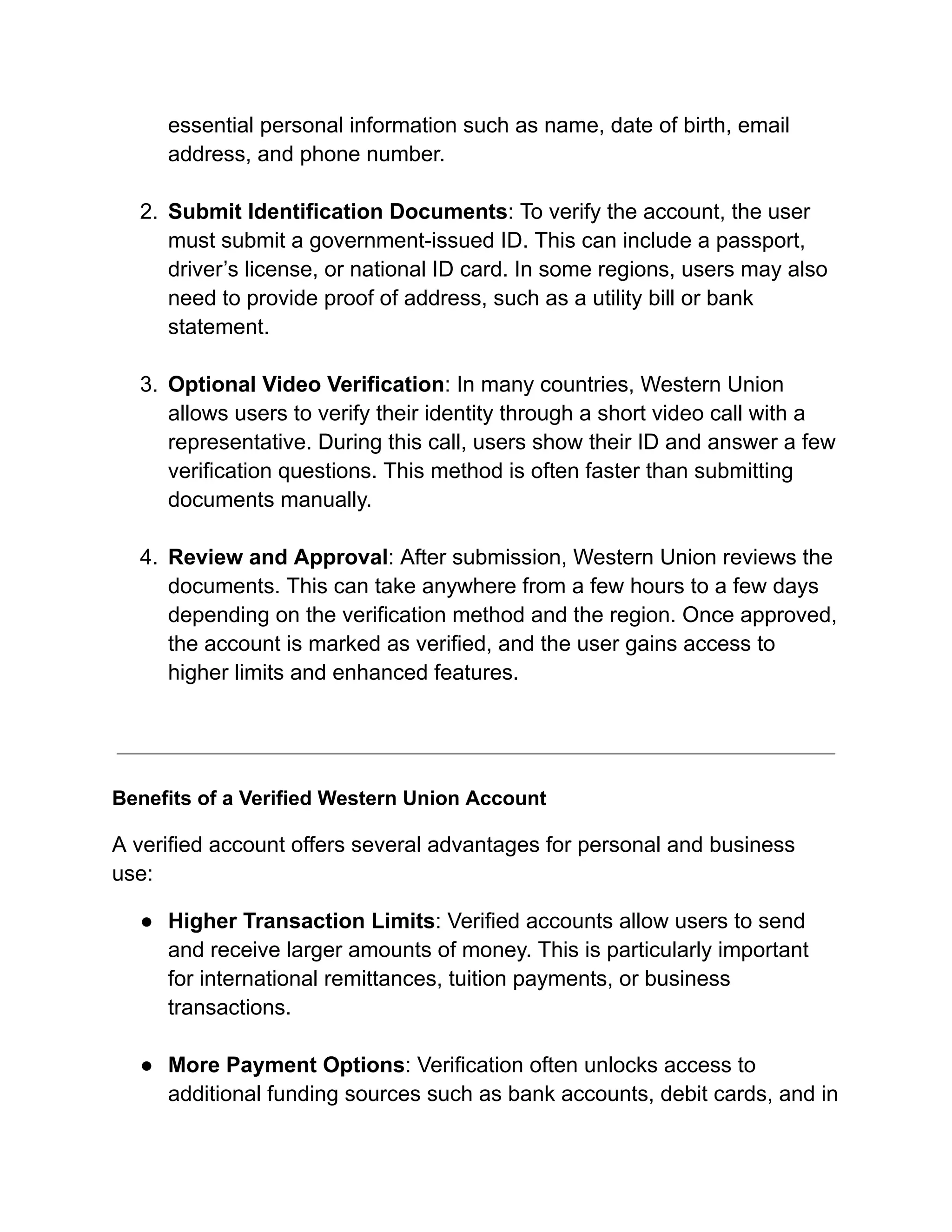 essential personal information such as name, date of birth, email
address, and phone number.​
2.​ Submit Identification Documents: To verify the account, the user
must submit a government-issued ID. This can include a passport,
driver’s license, or national ID card. In some regions, users may also
need to provide proof of address, such as a utility bill or bank
statement.​
3.​ Optional Video Verification: In many countries, Western Union
allows users to verify their identity through a short video call with a
representative. During this call, users show their ID and answer a few
verification questions. This method is often faster than submitting
documents manually.​
4.​ Review and Approval: After submission, Western Union reviews the
documents. This can take anywhere from a few hours to a few days
depending on the verification method and the region. Once approved,
the account is marked as verified, and the user gains access to
higher limits and enhanced features.​
Benefits of a Verified Western Union Account
A verified account offers several advantages for personal and business
use:
●​ Higher Transaction Limits: Verified accounts allow users to send
and receive larger amounts of money. This is particularly important
for international remittances, tuition payments, or business
transactions.​
●​ More Payment Options: Verification often unlocks access to
additional funding sources such as bank accounts, debit cards, and in
 