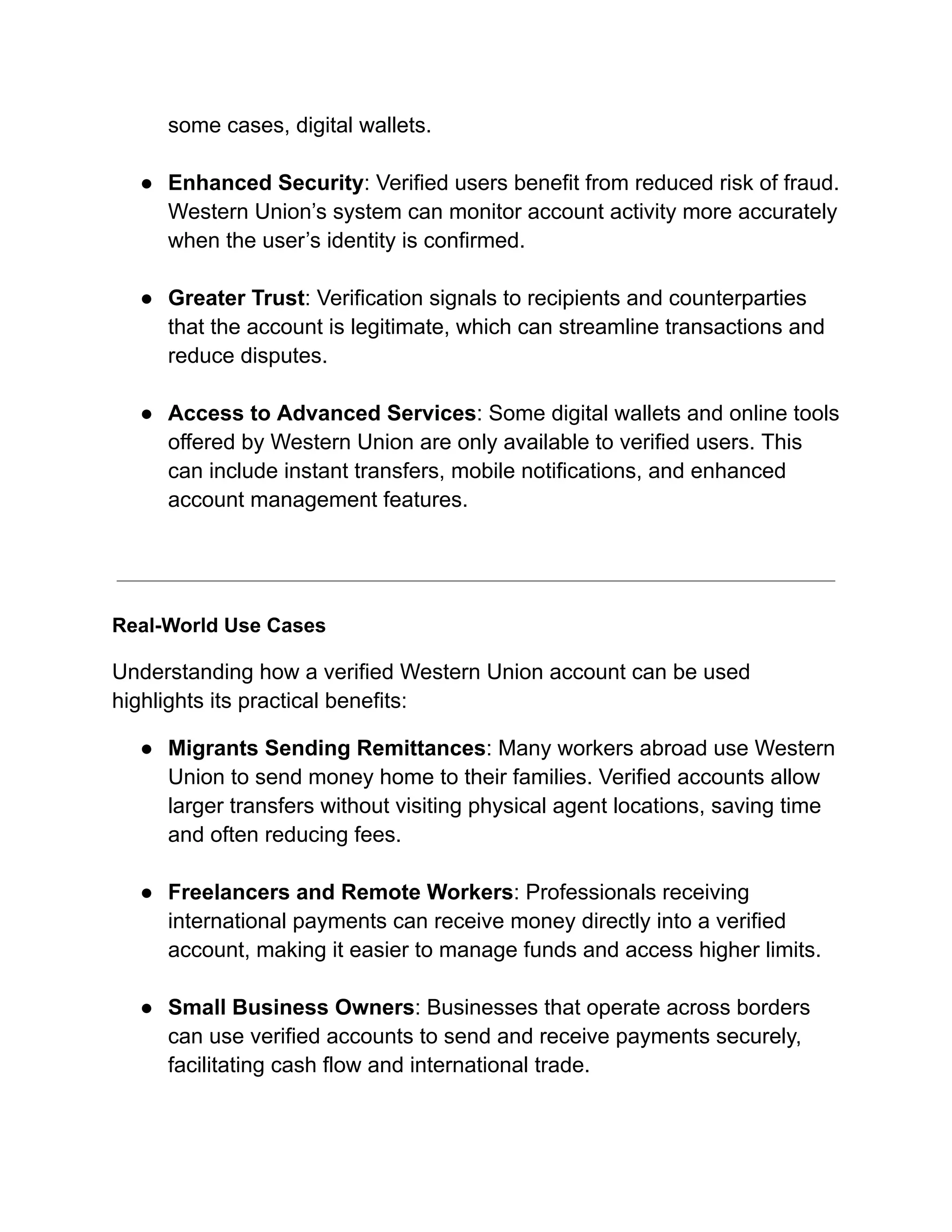 some cases, digital wallets.​
●​ Enhanced Security: Verified users benefit from reduced risk of fraud.
Western Union’s system can monitor account activity more accurately
when the user’s identity is confirmed.​
●​ Greater Trust: Verification signals to recipients and counterparties
that the account is legitimate, which can streamline transactions and
reduce disputes.​
●​ Access to Advanced Services: Some digital wallets and online tools
offered by Western Union are only available to verified users. This
can include instant transfers, mobile notifications, and enhanced
account management features.​
Real-World Use Cases
Understanding how a verified Western Union account can be used
highlights its practical benefits:
●​ Migrants Sending Remittances: Many workers abroad use Western
Union to send money home to their families. Verified accounts allow
larger transfers without visiting physical agent locations, saving time
and often reducing fees.​
●​ Freelancers and Remote Workers: Professionals receiving
international payments can receive money directly into a verified
account, making it easier to manage funds and access higher limits.​
●​ Small Business Owners: Businesses that operate across borders
can use verified accounts to send and receive payments securely,
facilitating cash flow and international trade.​
 
