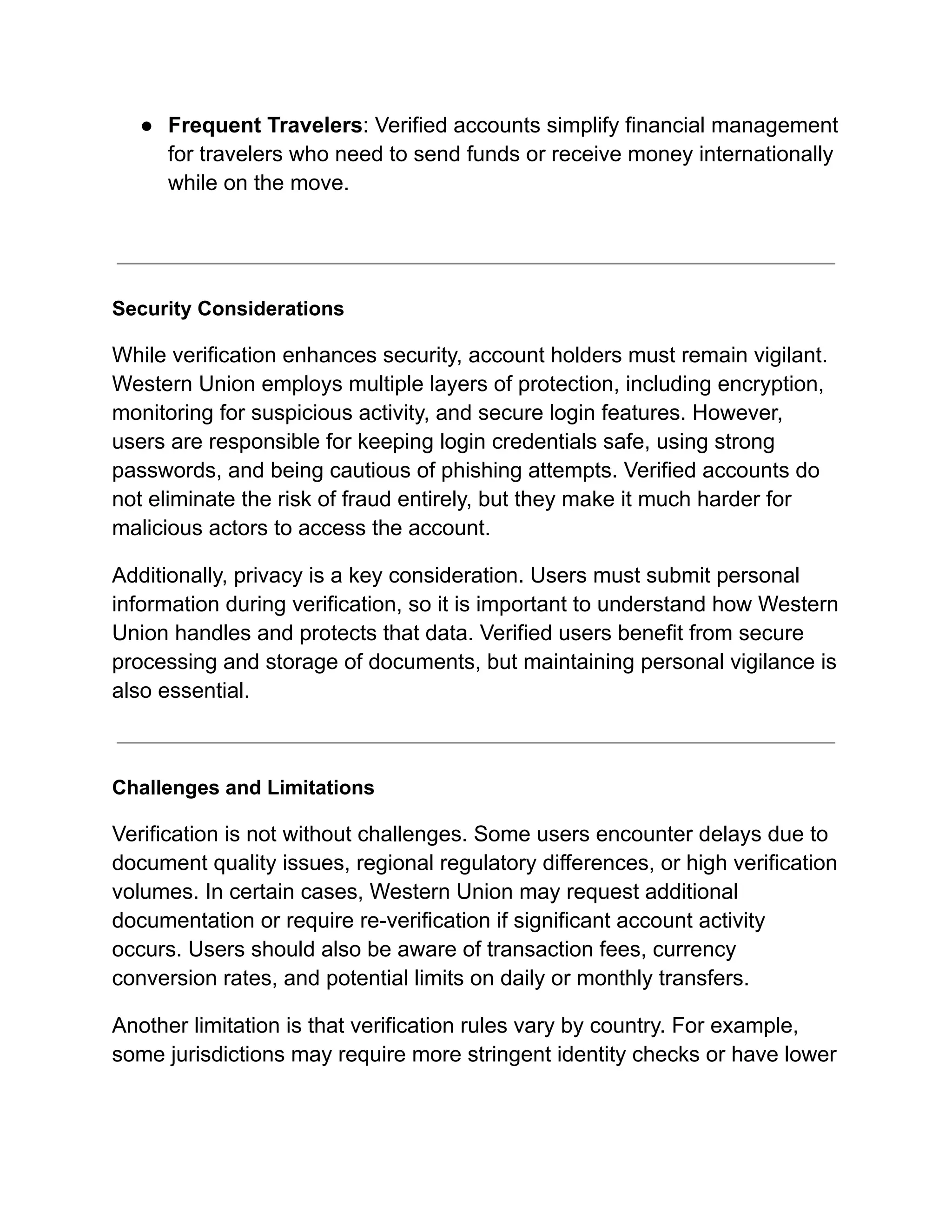 ●​ Frequent Travelers: Verified accounts simplify financial management
for travelers who need to send funds or receive money internationally
while on the move.​
Security Considerations
While verification enhances security, account holders must remain vigilant.
Western Union employs multiple layers of protection, including encryption,
monitoring for suspicious activity, and secure login features. However,
users are responsible for keeping login credentials safe, using strong
passwords, and being cautious of phishing attempts. Verified accounts do
not eliminate the risk of fraud entirely, but they make it much harder for
malicious actors to access the account.
Additionally, privacy is a key consideration. Users must submit personal
information during verification, so it is important to understand how Western
Union handles and protects that data. Verified users benefit from secure
processing and storage of documents, but maintaining personal vigilance is
also essential.
Challenges and Limitations
Verification is not without challenges. Some users encounter delays due to
document quality issues, regional regulatory differences, or high verification
volumes. In certain cases, Western Union may request additional
documentation or require re-verification if significant account activity
occurs. Users should also be aware of transaction fees, currency
conversion rates, and potential limits on daily or monthly transfers.
Another limitation is that verification rules vary by country. For example,
some jurisdictions may require more stringent identity checks or have lower
 