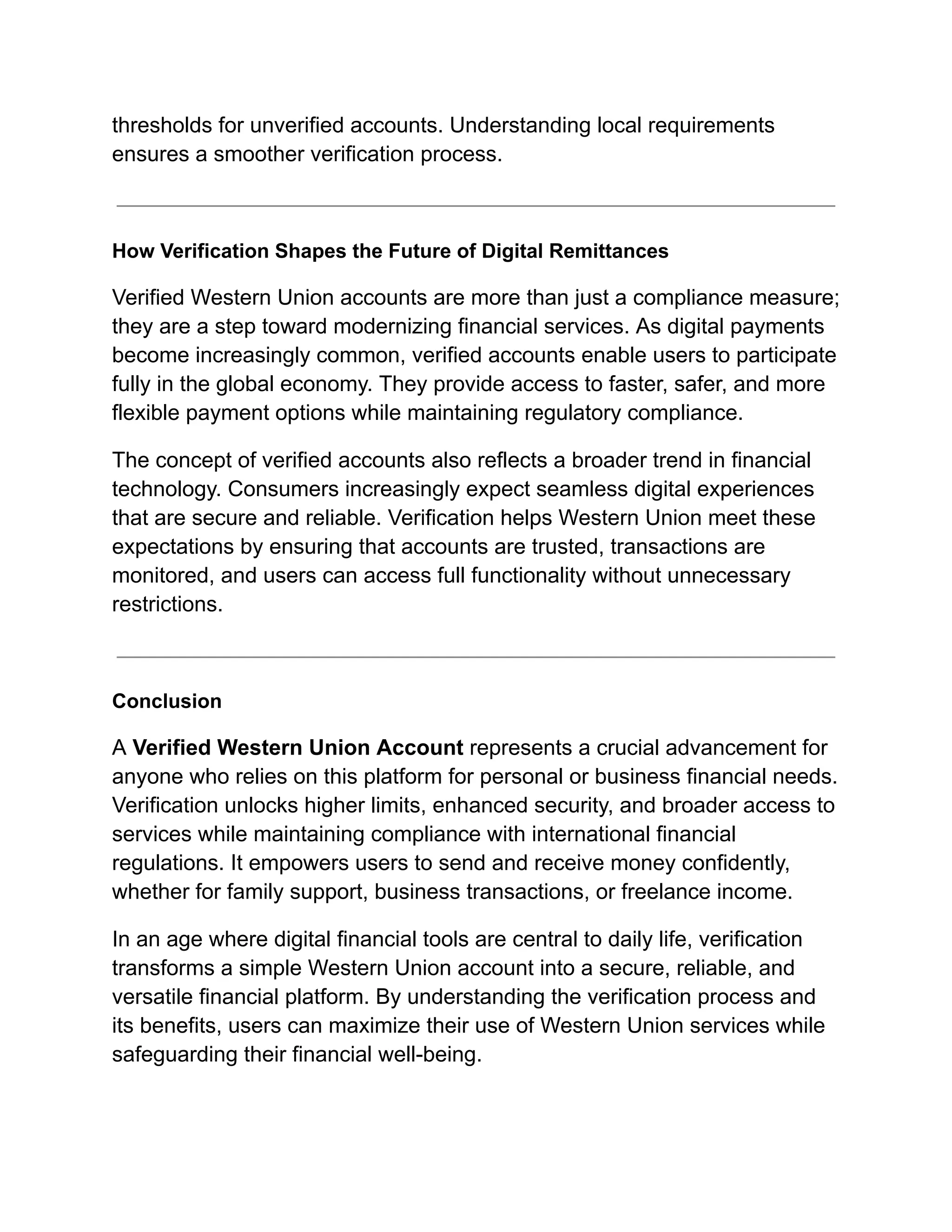 thresholds for unverified accounts. Understanding local requirements
ensures a smoother verification process.
How Verification Shapes the Future of Digital Remittances
Verified Western Union accounts are more than just a compliance measure;
they are a step toward modernizing financial services. As digital payments
become increasingly common, verified accounts enable users to participate
fully in the global economy. They provide access to faster, safer, and more
flexible payment options while maintaining regulatory compliance.
The concept of verified accounts also reflects a broader trend in financial
technology. Consumers increasingly expect seamless digital experiences
that are secure and reliable. Verification helps Western Union meet these
expectations by ensuring that accounts are trusted, transactions are
monitored, and users can access full functionality without unnecessary
restrictions.
Conclusion
A Verified Western Union Account represents a crucial advancement for
anyone who relies on this platform for personal or business financial needs.
Verification unlocks higher limits, enhanced security, and broader access to
services while maintaining compliance with international financial
regulations. It empowers users to send and receive money confidently,
whether for family support, business transactions, or freelance income.
In an age where digital financial tools are central to daily life, verification
transforms a simple Western Union account into a secure, reliable, and
versatile financial platform. By understanding the verification process and
its benefits, users can maximize their use of Western Union services while
safeguarding their financial well-being.
 