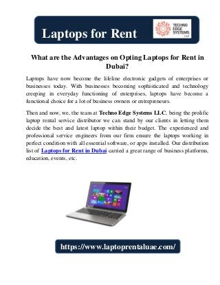 What are the Advantages on Opting Laptops for Rent in
Dubai?
Laptops have now become the lifeline electronic gadgets of enterprises or
businesses today. With businesses becoming sophisticated and technology
creeping in everyday functioning of enterprises, laptops have become a
functional choice for a lot of business owners or entrepreneurs.
Then and now, we, the team at Techno Edge Systems LLC, being the prolific
laptop rental service distributor we can stand by our clients in letting them
decide the best and latest laptop within their budget. The experienced and
professional service engineers from our firm ensure the laptops working in
perfect condition with all essential software, or apps installed. Our distribution
list of Laptops for Rent in Dubai carried a great range of business platforms,
education, events, etc.
Laptops for Rent
https://www.laptoprentaluae.com/
 