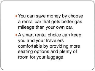  You can save money by choose
a rental car that gets better gas
mileage than your own car.
 A smart rental choice can keep
you and your travelers
comfortable by providing more
seating options and plenty of
room for your luggage
 