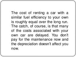 The cost of renting a car with a
similar fuel efficiency to your own
is roughly equal over the long run.
The catch, of course, is that many
of the costs associated with your
own car are delayed. You don’t
pay for the maintenance now and
the depreciation doesn’t affect you
now.
 