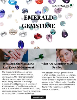 What Are Alternatives Of
Peridot
What Are Alternatives Of
Real Emerald Gemstone?
The Emerald or the Panna is a green The Peridot is a bright gemstone that
EMERALD
GEMSTONE
colored stone with incredible beauty
and elegance. The vibrant green color
of the stone can have a hypnotizing
effect on any onlooker. In astrology,
a natural Emerald gemstone is associated
with the powers of the Mercury, a planet
that is associated with communication, trade,
commerce, accountancy, banking, networking,
technology, and computer technology.
is often used as a substitute for emerald.
It belongs to the Olivine mineral family,
which is made of magnesium rich silicate
components. Peridot is mainly found in
the rich deposits of peridotite xenoliths
found in the volcanic lava and the
mantle of the earth.
emerald.org.in
 