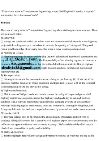 What are the areas in Transportation Engineering, where Civil Engineer's service is required?
and mention three functions of each?
Solution
There are so many areas in Transportation Engineering where civil engineers are required. These
are mentioned below:-
1) Surveying:-
(i) surveys are conducted to find out a short route and most economical route for a new highway
project (ii) Levelling survey is carried out to estimate the quantity of cutting and filling work.
(iii) A good knowledge of surveying is needed when a curve is setting out on a road.
2) Planning & Design:
(i) Planning engineers determine and develop the most suitable and economical construction and
engineering methods for projects. (ii) The Responsibility of the planning engineer to estimate a
timescale for a project and to ensure that the outlined deadlines are met (iii) Design engineer
decides all the geometric parameters like sight distance, gradient, camber,road margins and
superelevation etc.
3) Site supervision:
(i) Site engineer ensures that construction work is being as per drawing. (ii) He checks all the
structural part that these are in proper dimension and form. (iii) He deals with all the technical
issues happening on site and provide his advice.
4) Highway maintenance:
(i) Maintenance of bridges, roads and tunnels ensures the safety of people and goods. (ii)A
highway maintenance engineer ensures that highways and roads stay in safe and working
condition (iii) A highway maintenance engineer must complete a variety of tasks on these
roadways including regular maintenance, snow and ice removal, creating dividing lines, and
fixing any defects in the road (such as potholes caused by wear and tear and extreme weather).
5) Quality control:
(i) There are various tests to be conducted to ensure quality of materials and soil with in
standards. (ii) Quality control lab is set up by civil engineer expert in various necessary tests. he
calibrates test apparatus time to time to ensure accuracy. (iii) Material made by third party is
checked and ensured for its quality and reliability.
6) Traffic engineering:
(i) Traffic engineers deals with the design and operation elements of roadways and the traffic
 