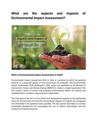 What are the aspects and impacts of
Environmental Impact Assessment?
What is Environmental Impact Assessment in India?
Environmental Impact Assessment (EIA) in India is a process by which the potential
impacts of a proposed project on the environment are evaluated. The Environmental
Impact Assessment (EIA) Notification, 1994, which was published by the Ministry of
Environment, Forest, and Climate Change (MOEFCC), makes it a legal requirement. The
EIA process strives to ensure that potential environmental effects are defined and
remedied before a project is approved and implemented.
The main goal of the EIA is to be certain that development projects do not significantly
harm the environment and that the environmental impacts of projects are recognized
and eliminated to the greatest extent possible. The EIA process also helps to promote
sustainable development by encouraging the use of cleaner technologies and the
protection of natural resources.
 