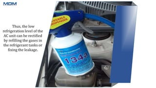 Thus, the low
refrigeration level of the
AC unit can be rectified
by refilling the gases in
the refrigerant tanks or
fixing the leakage.
 