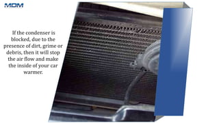 If the condenser is
blocked, due to the
presence of dirt, grime or
debris, then it will stop
the air flow and make
the inside of your car
warmer.
 