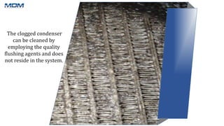 The clogged condenser
can be cleaned by
employing the quality
flushing agents and does
not reside in the system.
 