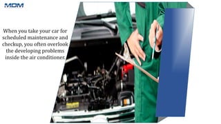 When you take your car for
scheduled maintenance and
checkup, you often overlook
the developing problems
inside the air conditioner.
 