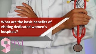 What are the basic benefits of
visiting dedicated women’s
hospitals?
 