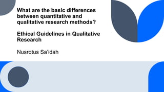 What are the basic differences
between quantitative and
qualitative research methods?
Ethical Guidelines in Qualitative
Research
Nusrotus Sa’idah
 