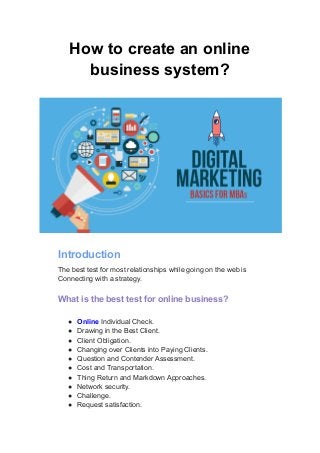 How to create an online
business system?
Introduction
The best test for most relationships while going on the web is
Connecting with a strategy.
What is the best test for online business?
● Online Individual Check.
● Drawing in the Best Client.
● Client Obligation.
● Changing over Clients into Paying Clients.
● Question and Contender Assessment.
● Cost and Transportation.
● Thing Return and Markdown Approaches.
● Network security.
● Challenge.
● Request satisfaction.
 