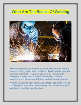 What Are The Basics Of Welding
If you are beginning as a welder at a fundamental level, welding
consists of using force, heat, or a blend of both to collectively line
two pieces of metal. However, if you were not familiar with
welding, you would be surprised at the number of welder
procedures and the science following each of those techniques.
Welding isn’t just an easy task but one that needs a high level of
skill along with a practical understanding of fundamental physics,
metallurgy principles, and chemistry.
 