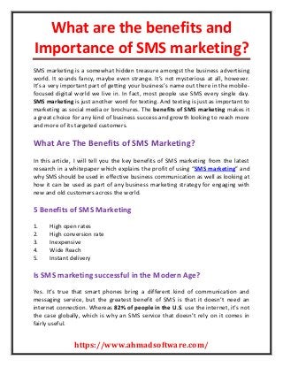 What are the benefits and
Importance of SMS marketing?
https://www.ahmadsoftware.com/
SMS marketing is a somewhat hidden treasure amongst the business advertising
world. It sounds fancy, maybe even strange. It’s not mysterious at all, however.
It’s a very important part of getting your business’s name out there in the mobile-
focused digital world we live in. In fact, most people use SMS every single day.
SMS marketing is just another word for texting. And texting is just as important to
marketing as social media or brochures. The benefits of SMS marketing makes it
a great choice for any kind of business success and growth looking to reach more
and more of its targeted customers.
What Are The Benefits of SMS Marketing?
In this article, I will tell you the key benefits of SMS marketing from the latest
research in a whitepaper which explains the profit of using “SMS marketing” and
why SMS should be used in effective business communication as well as looking at
how it can be used as part of any business marketing strategy for engaging with
new and old customers across the world.
5 Benefits of SMS Marketing
1. High open rates
2. High conversion rate
3. Inexpensive
4. Wide Reach
5. Instant delivery
Is SMS marketing successful in the Modern Age?
Yes. It’s true that smart phones bring a different kind of communication and
messaging service, but the greatest benefit of SMS is that it doesn’t need an
internet connection. Whereas 82% of people in the U.S. use the internet, it’s not
the case globally, which is why an SMS service that doesn’t rely on it comes in
fairly useful.
 