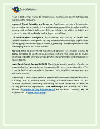 result in cost savings related to infrastructure, maintenance, and IT staff required
to manage the hardware.
Improved Threat Detection and Response: Cloud-based security solutions often
leverage advanced threat detection and response capabilities, including machine
learning and artificial intelligence. This can enhance the ability to detect and
respond to sophisticated and evolving threats in real-time.
Collaborative Threat Intelligence: Cloud-based security solutions can benefit from
collaborative threat intelligence. Security information from multiple organizations
can be aggregated and analyzed in the cloud, providing a more comprehensive view
of emerging threats and vulnerabilities.
Reduced Time to Deployment: Cloud-based solutions are typically quicker to
deploy compared to traditional on-premises solutions. This speed can be crucial
when responding to emerging threats or when implementing security measures for
new endpoints.
Lower Total Cost of Ownership (TCO): Cloud-based security solutions often have a
lower total cost of ownership over time compared to on-premises alternatives. This
is due to factors such as reduced hardware costs, simplified management, and
automatic updates.
In summary, a cloud-based endpoint security solution offers increased flexibility,
scalability, and accessibility while providing advanced threat detection and
response capabilities, ultimately contributing to a more robust and cost-effective
security posture for organizations. VRS Technologies LLC provides you a best
Services of Endpoint Security Solutions Dubai. For More info Contact us: +971 56
7029840 Visit us: www.vrstech.com
 