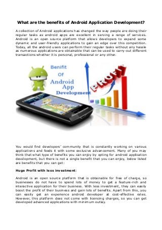 What are the benefits of Android Application Development?
A collection of Android applications has changed the way people are doing their
regular tasks as android apps are excellent in serving a range of services.
Android is an open source platform that allows developers to expand some
dynamic and user-friendly applications to gain an edge over this competition.
Today, all the android users can perform their regular tasks without any hassle
as numerous applications are obtainable that can be used to carry-out different
transactions whether it is personal, professional or any other.
You would find developers’ community that is constantly working on various
applications and feeds it with some exclusive advancement. Many of you may
think that what type of benefits you can enjoy by opting for android application
development, but there is not a single benefit that you can enjoy, below listed
are benefits that you can get:
Huge Profit with less investment:
Android is an open source platform that is obtainable for free of charge, so
businesses do not have to spend lots of money to get a feature-rich and
interactive application for their business. With less investment, they can easily
boost the profit of their business and gain lots of benefits. Apart from this, you
can easily get an experience android developer at cost-effective rates.
However, this platform does not come with licensing charges, so you can get
developed advanced applications with minimum outlay.
 