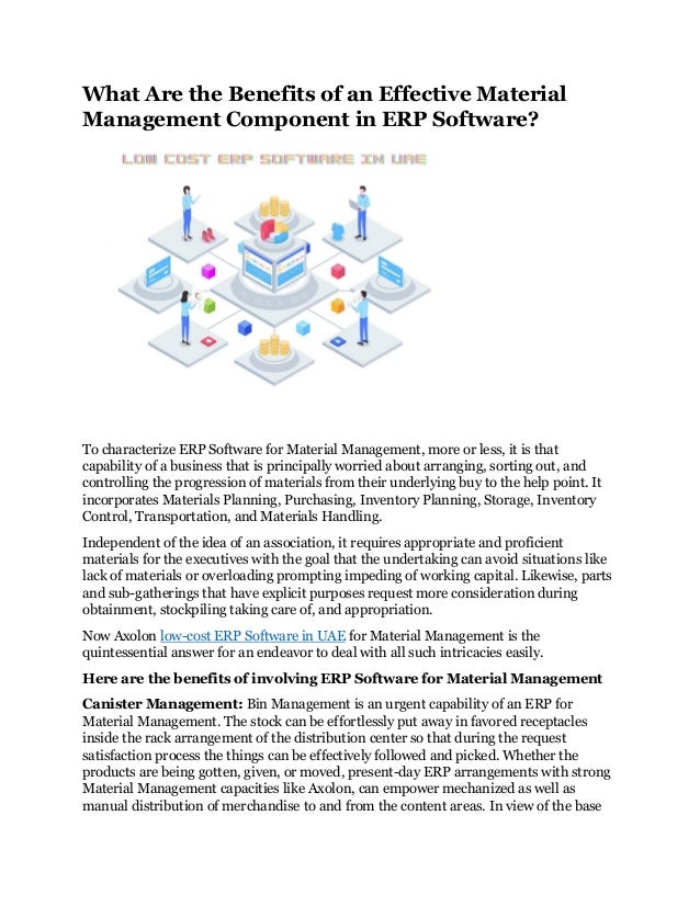 What Are the Benefits of an Effective Material
Management Component in ERP Software?
To characterize ERP Software for Material Management, more or less, it is that
capability of a business that is principally worried about arranging, sorting out, and
controlling the progression of materials from their underlying buy to the help point. It
incorporates Materials Planning, Purchasing, Inventory Planning, Storage, Inventory
Control, Transportation, and Materials Handling.
Independent of the idea of an association, it requires appropriate and proficient
materials for the executives with the goal that the undertaking can avoid situations like
lack of materials or overloading prompting impeding of working capital. Likewise, parts
and sub-gatherings that have explicit purposes request more consideration during
obtainment, stockpiling taking care of, and appropriation.
Now Axolon low-cost ERP Software in UAE for Material Management is the
quintessential answer for an endeavor to deal with all such intricacies easily.
Here are the benefits of involving ERP Software for Material Management
Canister Management: Bin Management is an urgent capability of an ERP for
Material Management. The stock can be effortlessly put away in favored receptacles
inside the rack arrangement of the distribution center so that during the request
satisfaction process the things can be effectively followed and picked. Whether the
products are being gotten, given, or moved, present-day ERP arrangements with strong
Material Management capacities like Axolon, can empower mechanized as well as
manual distribution of merchandise to and from the content areas. In view of the base
 