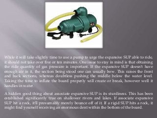 While it will take slightly time to use a pump to urge the expansive SUP able to ride,
it should not take over five or ten minutes. One issue to stay in mind is that obtaining
the ride quantity of gas pressure is important. If the expansive SUP doesn't have
enough air in it, the section being stood one can usually bow. This raises the front
and back sections, whereas doubtless pushing the middle below the water level.
Taking the time to inflate the board properly will create or break, however well it
handles in water.
A hidden good thing about associate expansive SUP is its sturdiness. This has been
established significantly true on shallower rivers and lakes. If associate expansive
SUP hit a rock, it'll presumably merely bounce off of it. If a rigid SUP hits a rock, it
might find yourself receiving an enormous dent within the bottom of the board.
 