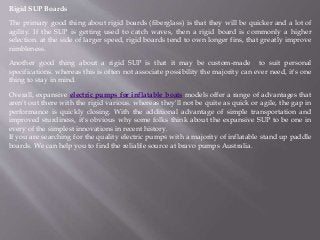 Rigid SUP Boards
The primary good thing about rigid boards (fiberglass) is that they will be quicker and a lot of
agility. If the SUP is getting used to catch waves, then a rigid board is commonly a higher
selection. at the side of larger speed, rigid boards tend to own longer fins, that greatly improve
nimbleness.
Another good thing about a rigid SUP is that it may be custom-made to suit personal
specifications. whereas this is often not associate possibility the majority can ever need, it's one
thing to stay in mind.
Overall, expansive electric pumps for inflatable boats models offer a range of advantages that
aren't out there with the rigid various. whereas they'll not be quite as quick or agile, the gap in
performance is quickly closing. With the additional advantage of simple transportation and
improved sturdiness, it's obvious why some folks think about the expansive SUP to be one in
every of the simplest innovations in recent history.
If you are searching for the quality electric pumps with a majority of inflatable stand up paddle
boards. We can help you to find the reliable source at bravo pumps Australia.
 