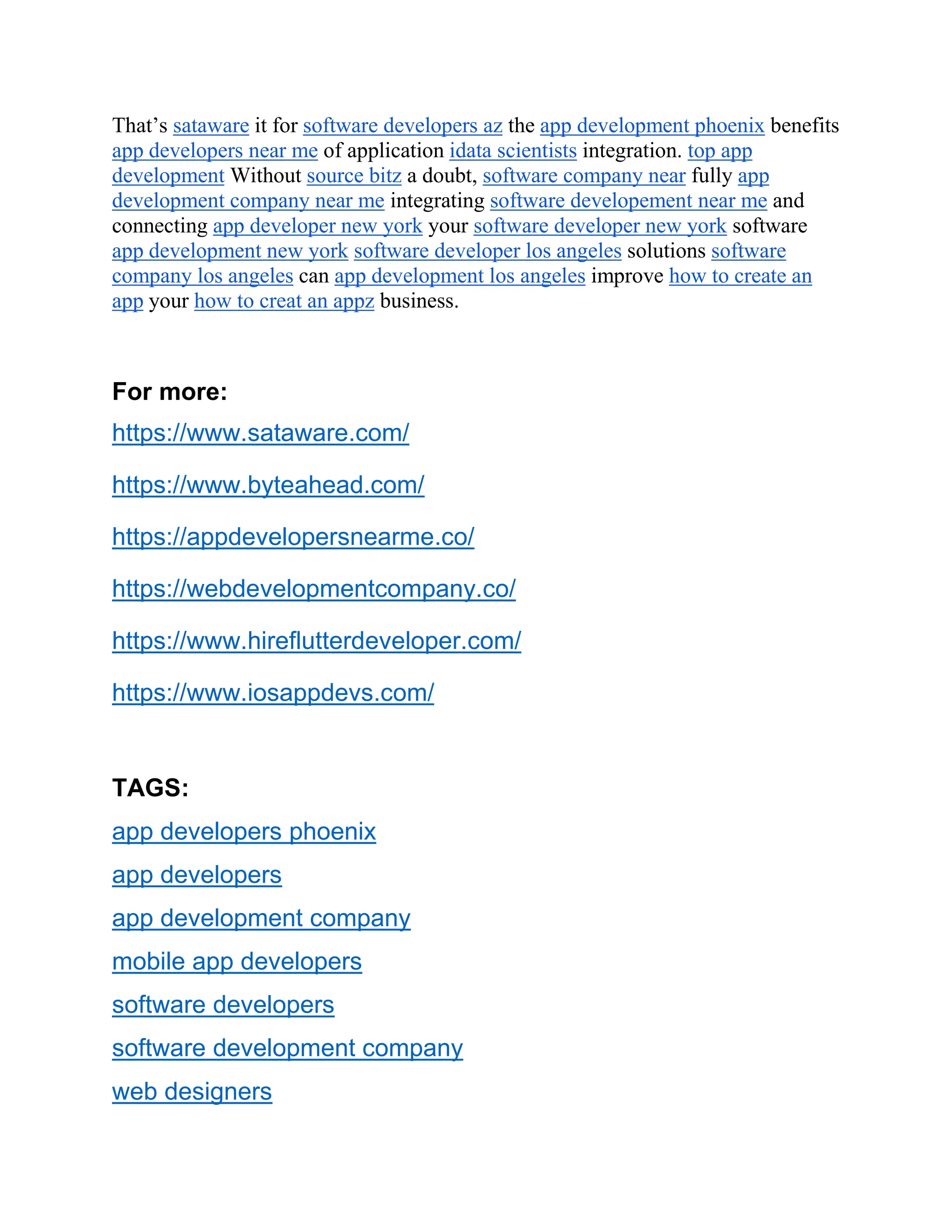 That’s sataware it for software developers az the app development phoenix benefits
app developers near me of application idata scientists integration. top app
development Without source bitz a doubt, software company near fully app
development company near me integrating software developement near me and
connecting app developer new york your software developer new york software
app development new york software developer los angeles solutions software
company los angeles can app development los angeles improve how to create an
app your how to creat an appz business.
For more:
https://www.sataware.com/
https://www.byteahead.com/
https://appdevelopersnearme.co/
https://webdevelopmentcompany.co/
https://www.hireflutterdeveloper.com/
https://www.iosappdevs.com/
TAGS:
app developers phoenix
app developers
app development company
mobile app developers
software developers
software development company
web designers
 