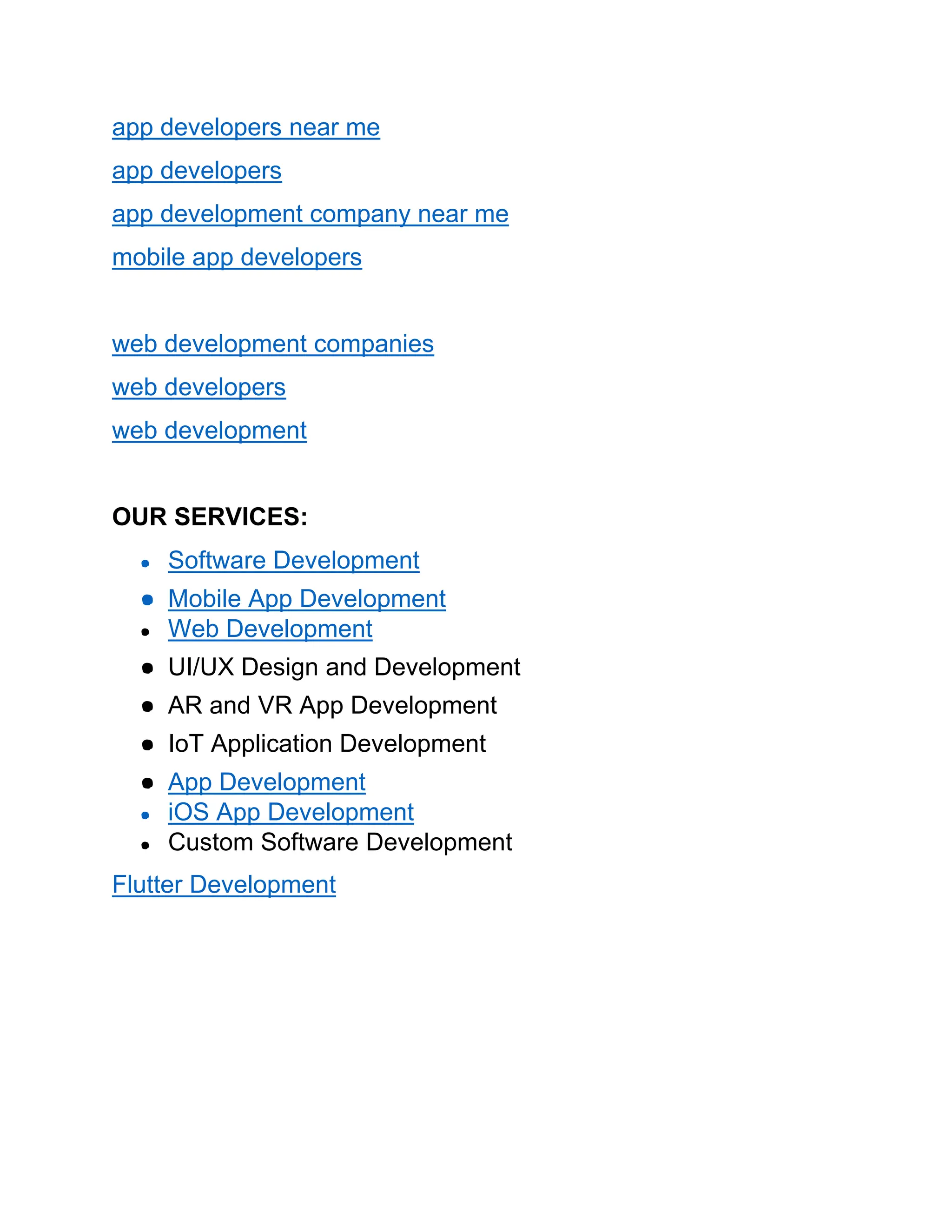 app developers near me
app developers
app development company near me
mobile app developers
web development companies
web developers
web development
OUR SERVICES:
● Software Development
● Mobile App Development
● Web Development
● UI/UX Design and Development
● AR and VR App Development
● IoT Application Development
● App Development
● iOS App Development
● Custom Software Development
Flutter Development
 