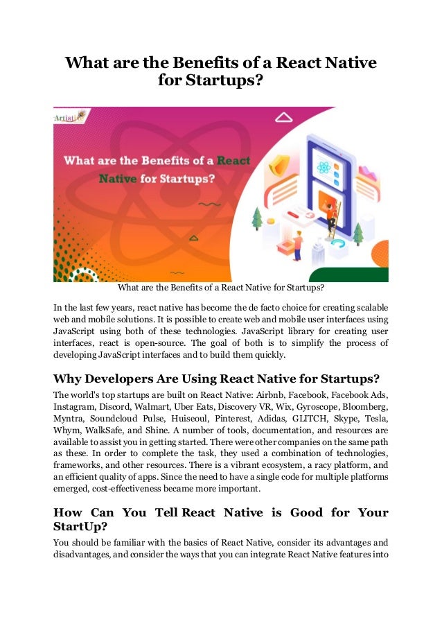 What are the Benefits of a React Native
for Startups?
What are the Benefits of a React Native for Startups?
In the last few years, react native has become the de facto choice for creating scalable
web and mobile solutions. It is possible to create web and mobile user interfaces using
JavaScript using both of these technologies. JavaScript library for creating user
interfaces, react is open-source. The goal of both is to simplify the process of
developing JavaScript interfaces and to build them quickly.
Why Developers Are Using React Native for Startups?
The world's top startups are built on React Native: Airbnb, Facebook, Facebook Ads,
Instagram, Discord, Walmart, Uber Eats, Discovery VR, Wix, Gyroscope, Bloomberg,
Myntra, Soundcloud Pulse, Huiseoul, Pinterest, Adidas, GLITCH, Skype, Tesla,
Whym, WalkSafe, and Shine. A number of tools, documentation, and resources are
available to assist you in getting started. There were other companies on the same path
as these. In order to complete the task, they used a combination of technologies,
frameworks, and other resources. There is a vibrant ecosystem, a racy platform, and
an efficient quality of apps. Since the need to have a single code for multiple platforms
emerged, cost-effectiveness became more important.
How Can You Tell React Native is Good for Your
StartUp?
You should be familiar with the basics of React Native, consider its advantages and
disadvantages, and consider the ways that you can integrate React Native features into
 