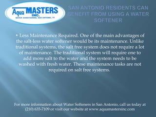 • Less Maintenance Required. One of the main advantages of
the salt-less water softener would be its maintenance. Unlike
t...