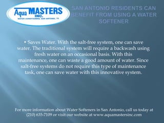 • Saves Water. With the salt-free system, one can save
water. The traditional system will require a backwash using
fresh w...