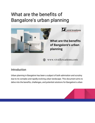 What are the benefits of
Bangalore's urban planning
Introduction
Urban planning in Bangalore has been a subject of both admiration and scrutiny
due to its complex and rapidly evolving urban landscape. This document aims to
delve into the benefits, challenges, and potential solutions for Bangalore's urban
 