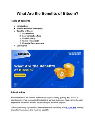 What Are the Benefits of Bitcoin?
Table of contents
● Introduction
● Bitcoin definition and history
● Benefits of Bitcoin
1) Accessibility
2) Low transaction fees
3) Limited supply
4) Global Transaction
5) Financial Empowerment
● Conclusion
Introduction
Bitcoin stands as the pioneer and foremost cryptocurrency globally. Yet, akin to its
counterparts, it has encountered fluctuations. Various challenges have marred the user
experience for Bitcoin holders, necessitating an essential upgrade.
This is particularly significant for those who are all converting from BTC to INR, seeking
smoother transactions and improved usability.
 
