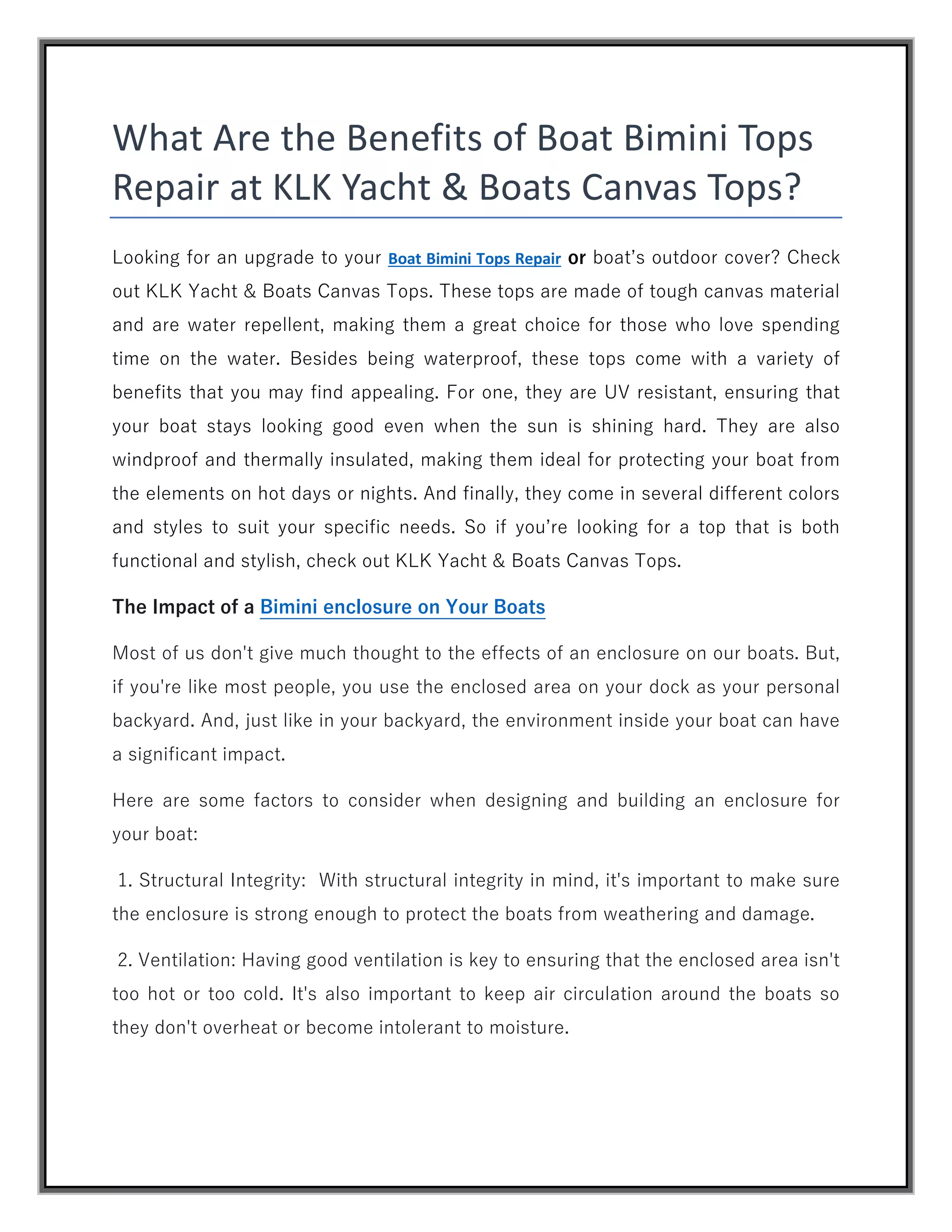 What Are the Benefits of Boat Bimini Tops
Repair at KLK Yacht & Boats Canvas Tops?
Looking for an upgrade to your Boat Bimini Tops Repair or boat’s outdoor cover? Check
out KLK Yacht & Boats Canvas Tops. These tops are made of tough canvas material
and are water repellent, making them a great choice for those who love spending
time on the water. Besides being waterproof, these tops come with a variety of
benefits that you may find appealing. For one, they are UV resistant, ensuring that
your boat stays looking good even when the sun is shining hard. They are also
windproof and thermally insulated, making them ideal for protecting your boat from
the elements on hot days or nights. And finally, they come in several different colors
and styles to suit your specific needs. So if you’re looking for a top that is both
functional and stylish, check out KLK Yacht & Boats Canvas Tops.
The Impact of a Bimini enclosure on Your Boats
Most of us don't give much thought to the effects of an enclosure on our boats. But,
if you're like most people, you use the enclosed area on your dock as your personal
backyard. And, just like in your backyard, the environment inside your boat can have
a significant impact.
Here are some factors to consider when designing and building an enclosure for
your boat:
1. Structural Integrity: With structural integrity in mind, it's important to make sure
the enclosure is strong enough to protect the boats from weathering and damage.
2. Ventilation: Having good ventilation is key to ensuring that the enclosed area isn't
too hot or too cold. It's also important to keep air circulation around the boats so
they don't overheat or become intolerant to moisture.
 