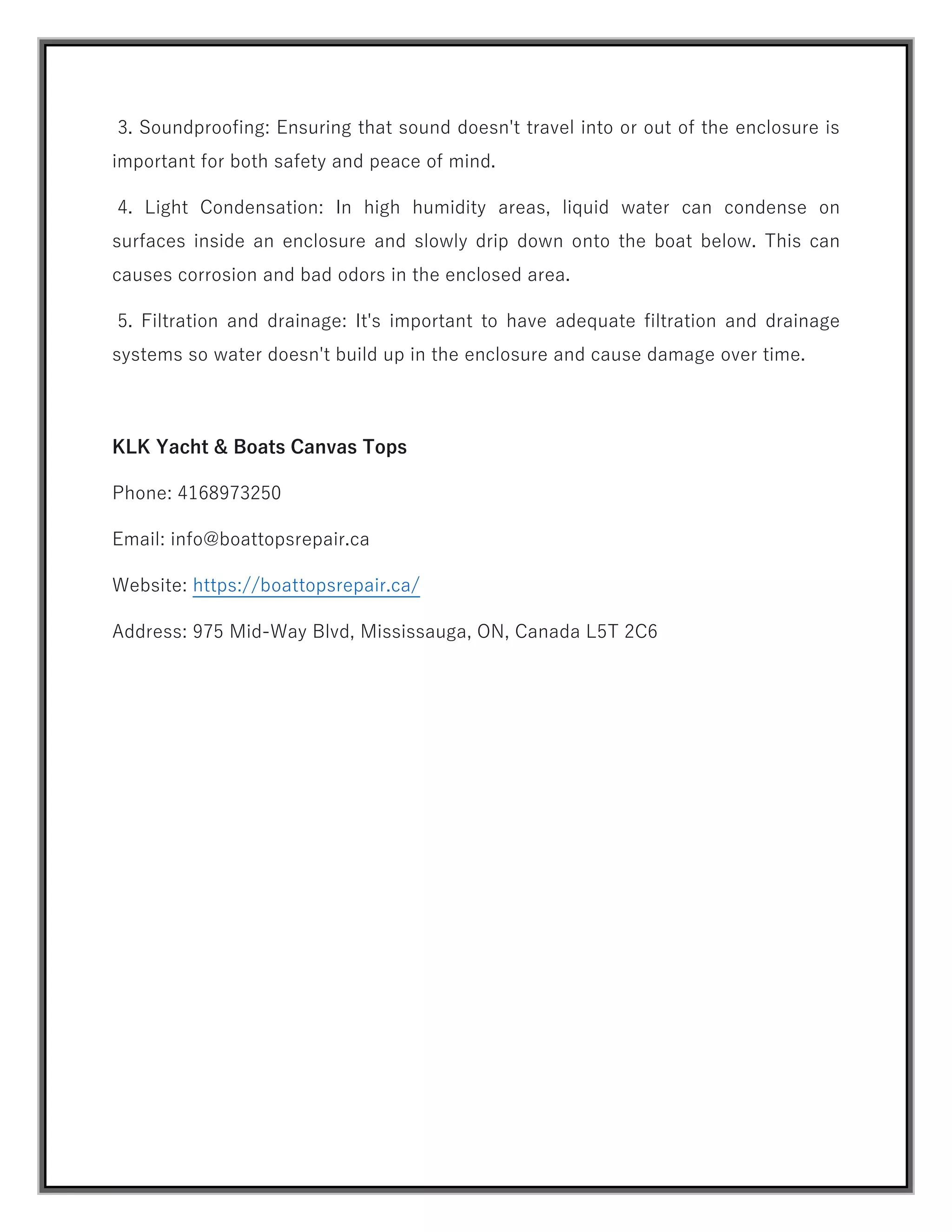 3. Soundproofing: Ensuring that sound doesn't travel into or out of the enclosure is
important for both safety and peace of mind.
4. Light Condensation: In high humidity areas, liquid water can condense on
surfaces inside an enclosure and slowly drip down onto the boat below. This can
causes corrosion and bad odors in the enclosed area.
5. Filtration and drainage: It's important to have adequate filtration and drainage
systems so water doesn't build up in the enclosure and cause damage over time.
KLK Yacht & Boats Canvas Tops
Phone: 4168973250
Email: info@boattopsrepair.ca
Website: https://boattopsrepair.ca/
Address: 975 Mid-Way Blvd, Mississauga, ON, Canada L5T 2C6
 