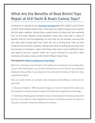 What Are the Benefits of Boat Bimini Tops
Repair at KLK Yacht & Boats Canvas Tops?
Looking for an upgrade to your Boat Bimini Tops Repair or boat’s outdoor cover? Check
out KLK Yacht & Boats Canvas Tops. These tops are made of tough canvas material
and are water repellent, making them a great choice for those who love spending
time on the water. Besides being waterproof, these tops come with a variety of
benefits that you may find appealing. For one, they are UV resistant, ensuring that
your boat stays looking good even when the sun is shining hard. They are also
windproof and thermally insulated, making them ideal for protecting your boat from
the elements on hot days or nights. And finally, they come in several different colors
and styles to suit your specific needs. So if you’re looking for a top that is both
functional and stylish, check out KLK Yacht & Boats Canvas Tops.
The Impact of a Bimini enclosure on Your Boats
Most of us don't give much thought to the effects of an enclosure on our boats. But,
if you're like most people, you use the enclosed area on your dock as your personal
backyard. And, just like in your backyard, the environment inside your boat can have
a significant impact.
Here are some factors to consider when designing and building an enclosure for
your boat:
1. Structural Integrity: With structural integrity in mind, it's important to make sure
the enclosure is strong enough to protect the boats from weathering and damage.
2. Ventilation: Having good ventilation is key to ensuring that the enclosed area isn't
too hot or too cold. It's also important to keep air circulation around the boats so
they don't overheat or become intolerant to moisture.
 