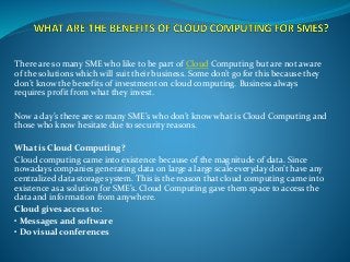 There are so many SME who like to be part of Cloud Computing but are not aware
of the solutions which will suit their business. Some don’t go for this because they
don’t know the benefits of investment on cloud computing. Business always
requires profit from what they invest.
Now a day’s there are so many SME’s who don’t know what is Cloud Computing and
those who know hesitate due to security reasons.
What is Cloud Computing?
Cloud computing came into existence because of the magnitude of data. Since
nowadays companies generating data on large a large scale everyday don’t have any
centralized data storage system. This is the reason that cloud computing came into
existence as a solution for SME’s. Cloud Computing gave them space to access the
data and information from anywhere.
Cloud gives access to:
• Messages and software
• Do visual conferences
 