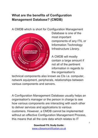 1
Download ITIL Study Guide:
www.v3examcertification.co.uk
What are the benefits of Configuration
Management Database? (CMDB)
A CMDB which is short for Configuration Management
Database is one of the
most important
components of any ITIL or
Information Technology
Infrastructure Library.
A CMDB will mostly
contain a large amount if
not all of the pertinent
information in regards to
the organisation's
technical components also known as CIs i.e. computer,
network equipment, peripherals, relationships between
various components and servers.
A Configuration Management Database usually helps an
organisation's manager or the person in charge to see
how various components are interacting with each other
to deliver services and applications to various
customers. However, a CMDB cannot be implemented
without an effective Configuration Management Process,
this means that all the core data which relates to IT
 