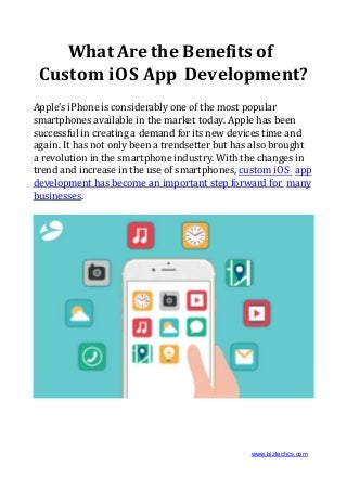 What Are the Benefits of
Custom iOS App Development?
Apple’s iPhone is considerably one of the most popular
smartphones available in the market today. Apple has been
successful in creating a demand for its new devices time and
again. It has not only been a trendsetter but has also brought
a revolution in the smartphone industry. With the changes in
trend and increase in the use of smartphones, custom iOS app
development has become an important step forward for many
businesses.
www.biztechcs.com
 