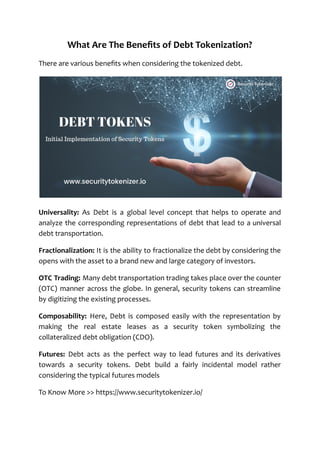 What Are The Benefits of Debt Tokenization?
There are various benefits when considering the tokenized debt.
Universality: As Debt is a global level concept that helps to operate and
analyze the corresponding representations of debt that lead to a universal
debt transportation.
Fractionalization: It is the ability to fractionalize the debt by considering the
opens with the asset to a brand new and large category of investors.
OTC Trading: Many debt transportation trading takes place over the counter
(OTC) manner across the globe. In general, security tokens can streamline
by digitizing the existing processes.
Composability: Here, Debt is composed easily with the representation by
making the real estate leases as a security token symbolizing the
collateralized debt obligation (CDO).
Futures: Debt acts as the perfect way to lead futures and its derivatives
towards a security tokens. Debt build a fairly incidental model rather
considering the typical futures models
To Know More >> https://www.securitytokenizer.io/
 