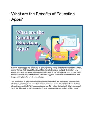 What are the Benefits of Education
Apps?
EdTech mobile apps are continuing to gain popularity during and after the pandemic. In fact,
during the first thirty days of the Covid-19 outbreak, Coursera realized 10.3 million new
enrollments, which is a 644% increase as compared to the same period in 2019. The rise of
education mobile apps like Coursera has been triggered by the worldwide lockdowns and
the promising benefits of educational apps.
The importance of educational apps became evident when the educational facilities were
shut down, and the global education infrastructure was at risk. Crunchbase found that the
global investment in EdTech companies reached $4.1 billion during the first two quarters of
2020. As compared to the same period in 2019, the investment got hiked by $1.5 billion.
 