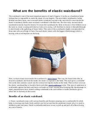 What are the benefits of elastic waistband?
The waistband is one of the most important aspects of men’s lingerie. It works as a foundation hence
without that its impossible to attain the shape of your lingerie. The stretchable waistband is further
divided into three types, one is encased elastic waistband, second is the one which is sewn inside the
elastic waistband, and the sewn-on elastic waistband is the third one. The first style, encased elastic
waistband is mostly found in boxers. To create this waistband, the fabric in boxers is first folded over at
the waist to create a casing and when we look at its casing , will find that its elastic is threaded through
it which leads to the gathering of boxer fabric. This style of the waistband is highly recommended for
those men who are allergic to latex. Encased elastic comes with the biggest disadvantage which is
leaving vertical red imprints on the body.
Next, we have elastic sewn inside the waistline of a men’s boxer. This way, the boxer looks like an
encased waistband, but from the inside, the elastic is exposed to the body. This style gives a smoother
feel on the skin and also cancel outs the vertical red imprint marks on the body. Then we have sewn on
the elastic waistband that is found in briefs and other men’s underwear styles. This type of underwear is
comfortable against the body and leaves red marks in lesser amount hence keeping this disadvantage in
mind, manufacturers have started crafting waistbands with a microfiber or inside brushed to give a
softer feel to the body of the wearer.
Benefits of an elastic waistband.
1. Elastic waistband comes with various benefits and the most amazing one is comfortable fit which
helps in moving your body freely and lets you feel at ease that the prominent reason why it is used in
children's pants and jeans. Elastic waistband underwear is easy to pull up and pull off without facing
any sort of hassle.
 