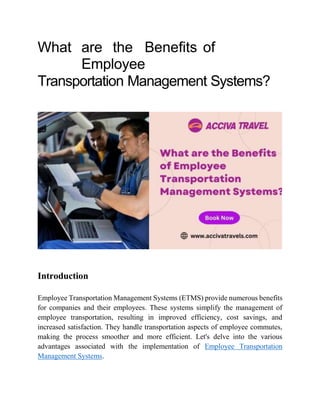 What are the Benefits of
Employee
Transportation Management Systems?
Introduction
Employee Transportation Management Systems (ETMS) provide numerous benefits
for companies and their employees. These systems simplify the management of
employee transportation, resulting in improved efficiency, cost savings, and
increased satisfaction. They handle transportation aspects of employee commutes,
making the process smoother and more efficient. Let's delve into the various
advantages associated with the implementation of Employee Transportation
Management Systems.
 