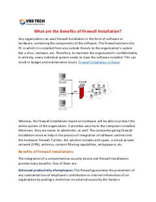 What are the Benefits of Firewall Installation?
Any organization can avail firewall installation in the form of software or
hardware, containing the components of the software. The firewall protects the
PC in which it is installed from any outside threats to the organization’s system
like a virus, malware, etc. Therefore, to maintain the organization’s confidentiality
in entirety, every individual system needs to have the software installed. This can
result in budget and maintenance issues. Firewall Installation in Dubai.
Whereas, the firewall installations based on hardware will be able to protect the
entire system of the organization. It provides security to the computers installed.
Moreover, they are easier to administer, as well. The companies giving firewall
installation services help in the process of integration of software controls into
the hardware firewall. Further, the solution includes anti-spam, a virtual private
network (VPN), antivirus, content filtering capabilities, antispyware, etc.
Benefits of Firewall installations:
The integration of a comprehensive security device and firewall installations
provide many benefits. Few of them are:
Enhanced productivity of employees: The firewall guarantees the prevention of
any substantial loss of employee’s contribution or internal information of an
organization by putting a restriction on external access by the hackers.
 