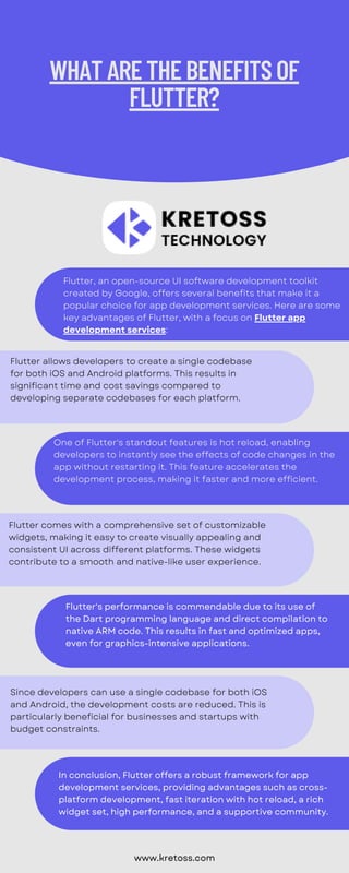 Flutter, an open-source UI software development toolkit
created by Google, offers several benefits that make it a
popular choice for app development services. Here are some
key advantages of Flutter, with a focus on Flutter app
development services:
Flutter allows developers to create a single codebase
for both iOS and Android platforms. This results in
significant time and cost savings compared to
developing separate codebases for each platform.
One of Flutter's standout features is hot reload, enabling
developers to instantly see the effects of code changes in the
app without restarting it. This feature accelerates the
development process, making it faster and more efficient.
Flutter comes with a comprehensive set of customizable
widgets, making it easy to create visually appealing and
consistent UI across different platforms. These widgets
contribute to a smooth and native-like user experience.
Since developers can use a single codebase for both iOS
and Android, the development costs are reduced. This is
particularly beneficial for businesses and startups with
budget constraints.
WHATARETHEBENEFITSOF
FLUTTER?
www.kretoss.com
Flutter's performance is commendable due to its use of
the Dart programming language and direct compilation to
native ARM code. This results in fast and optimized apps,
even for graphics-intensive applications.
In conclusion, Flutter offers a robust framework for app
development services, providing advantages such as cross-
platform development, fast iteration with hot reload, a rich
widget set, high performance, and a supportive community.
 