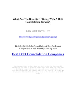 What Ar e The Benefits Of Going With A Debt 
            Consolidation Ser vice? 


                  BROUGHT TO YOU BY 

          http://www.bestdebtconsolidationservices.net 



    Find Out Which Debt Consolidation & Debt Settlement 
         Companies Are Best Rated By Clicking Here 

Best Debt Consolidation Companies 


    Disclaimer: While we have done our best trying to give you all 
information you need in order to consolidate your debt the right way, 
   it is highly suggested you get seasoned advise coming from debt 
consolidation and debt settlement specialists, this is the safest way 
  to get your finance back in order, plus in the shortest period of 
                                time.
 