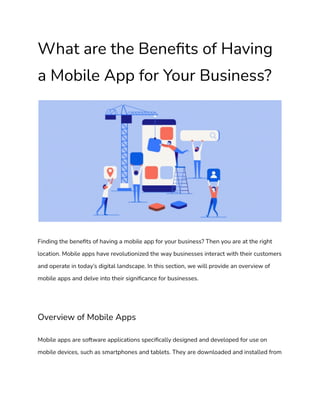 What are the Benefits of Having
a Mobile App for Your Business?
Finding the benefits of having a mobile app for your business? Then you are at the right
location. Mobile apps have revolutionized the way businesses interact with their customers
and operate in today’s digital landscape. In this section, we will provide an overview of
mobile apps and delve into their significance for businesses.
Overview of Mobile Apps
Mobile apps are software applications specifically designed and developed for use on
mobile devices, such as smartphones and tablets. They are downloaded and installed from
 