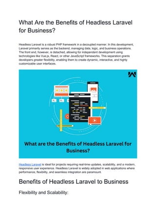 What Are the Benefits of Headless Laravel
for Business?
Headless Laravel is a robust PHP framework in a decoupled manner. In this development,
Laravel primarily serves as the backend, managing data, logic, and business operations.
The front end, however, is detached, allowing for independent development using
technologies like Vue.js, React, or other JavaScript frameworks. This separation grants
developers greater flexibility, enabling them to create dynamic, interactive, and highly
customizable user interfaces.
Headless Laravel is ideal for projects requiring real-time updates, scalability, and a modern,
responsive user experience. Headless Laravel is widely adopted in web applications where
performance, flexibility, and seamless integration are paramount.
Benefits of Headless Laravel to Business
Flexibility and Scalability:
 